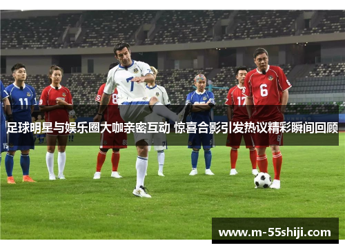 足球明星与娱乐圈大咖亲密互动 惊喜合影引发热议精彩瞬间回顾
