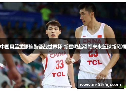 中国男篮重振旗鼓备战世界杯 新星崛起引领未来篮球新风潮