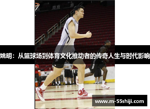 姚明：从篮球场到体育文化推动者的传奇人生与时代影响