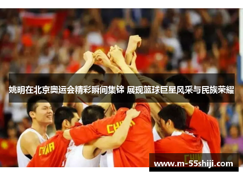 姚明在北京奥运会精彩瞬间集锦 展现篮球巨星风采与民族荣耀